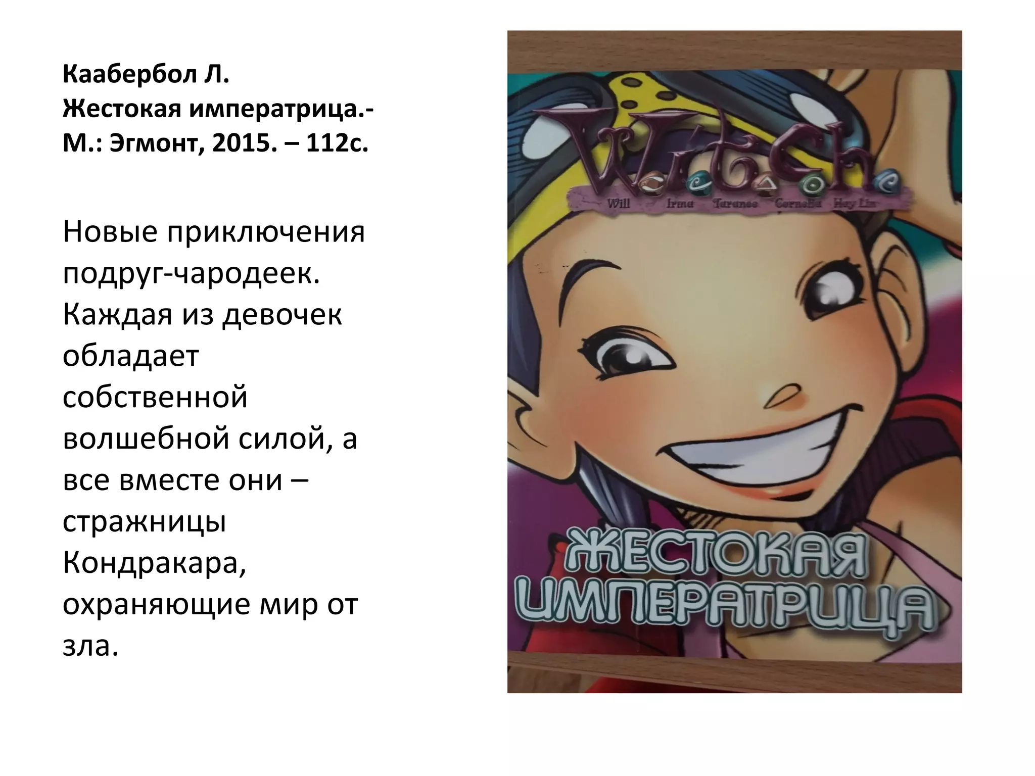 Каабербол Л.
Жестокая императрица.-
М.: Эгмонт, 2015. – 112с.
Новые приключения
подруг-чародеек.
Каждая из девочек
обладает
собственной
волшебной силой, а
все вместе они –
стражницы
Кондракара,
охраняющие мир от
зла.
 