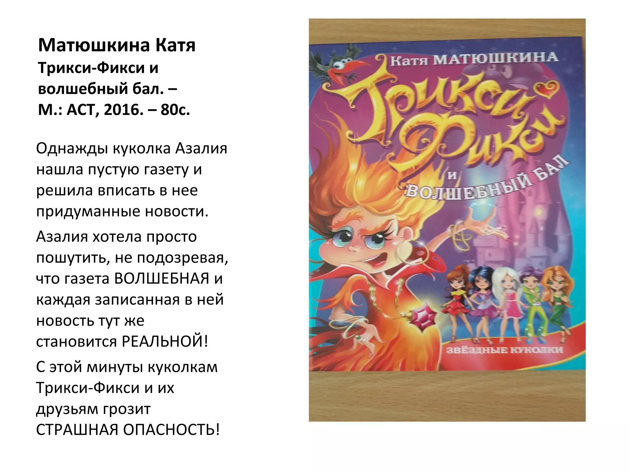 Матюшкина Катя
Трикси-Фикси и
волшебный бал. –
М.: АСТ, 2016. – 80с.
Однажды куколка Азалия
нашла пустую газету и
решила вписать в нее
придуманные новости.
Азалия хотела просто
пошутить, не подозревая,
что газета ВОЛШЕБНАЯ и
каждая записанная в ней
новость тут же
становится РЕАЛЬНОЙ!
С этой минуты куколкам
Трикси-Фикси и их
друзьям грозит
СТРАШНАЯ ОПАСНОСТЬ!
 