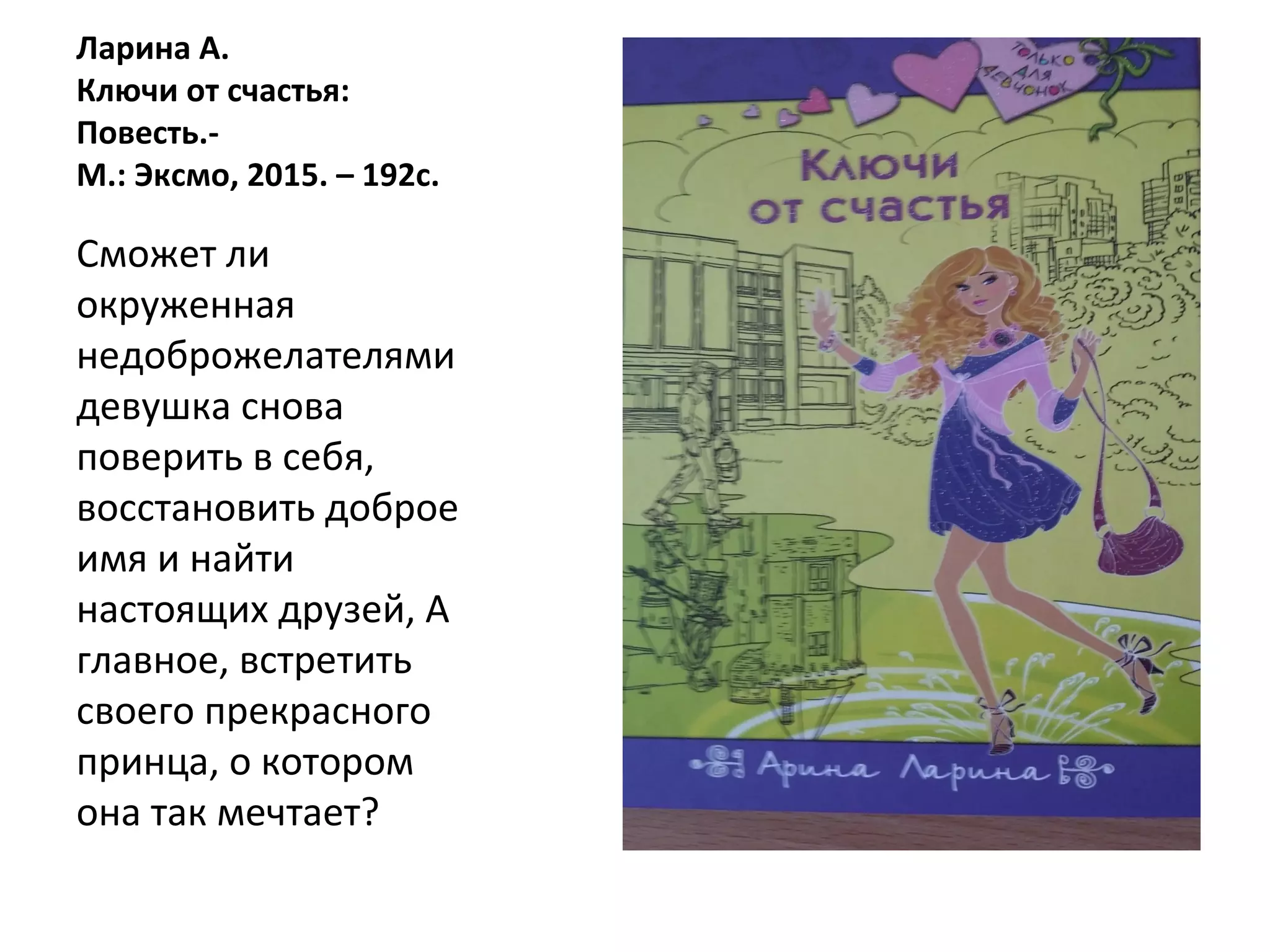Ларина А.
Ключи от счастья:
Повесть.-
М.: Эксмо, 2015. – 192с.
Сможет ли
окруженная
недоброжелателями
девушка снова
поверить в себя,
восстановить доброе
имя и найти
настоящих друзей, А
главное, встретить
своего прекрасного
принца, о котором
она так мечтает?
 