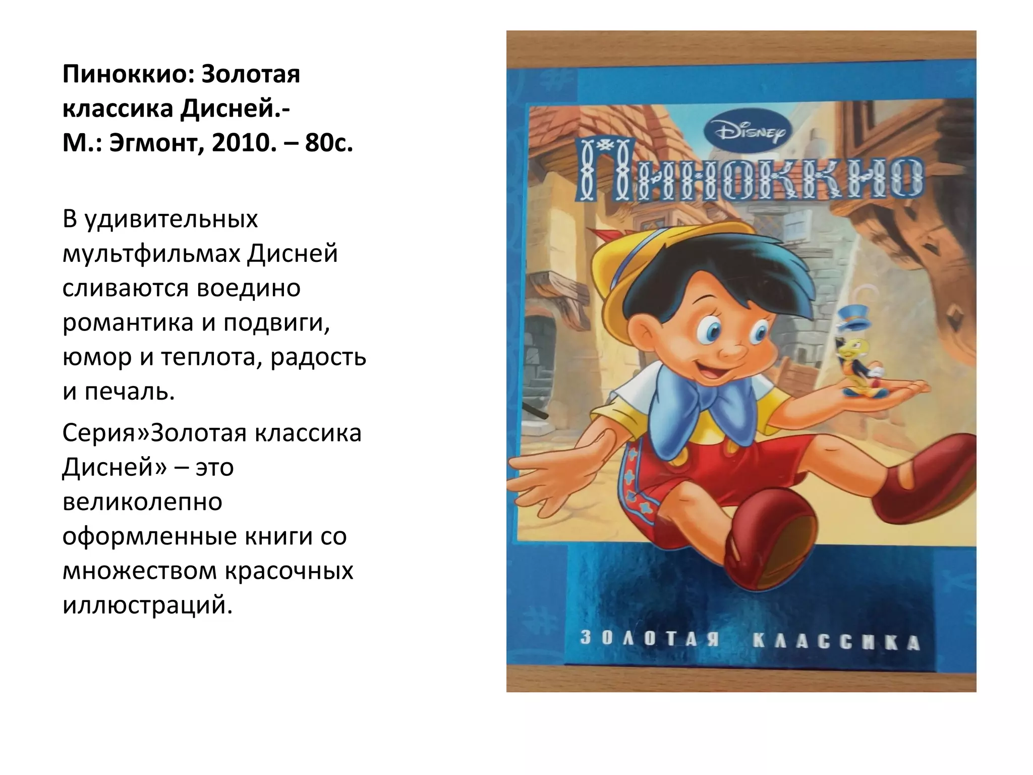 Пиноккио: Золотая
классика Дисней.-
М.: Эгмонт, 2010. – 80с.
В удивительных
мультфильмах Дисней
сливаются воедино
романтика и подвиги,
юмор и теплота, радость
и печаль.
Серия»Золотая классика
Дисней» – это
великолепно
оформленные книги со
множеством красочных
иллюстраций.
 