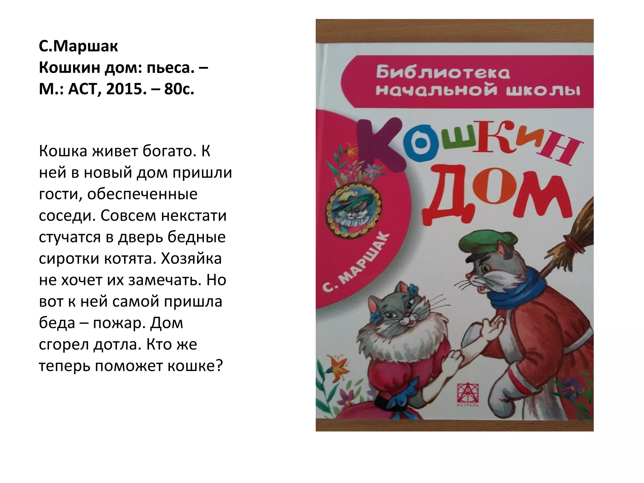 С.Маршак
Кошкин дом: пьеса. –
М.: АСТ, 2015. – 80с.
Кошка живет богато. К
ней в новый дом пришли
гости, обеспеченные
соседи. Совсем некстати
стучатся в дверь бедные
сиротки котята. Хозяйка
не хочет их замечать. Но
вот к ней самой пришла
беда – пожар. Дом
сгорел дотла. Кто же
теперь поможет кошке?
 