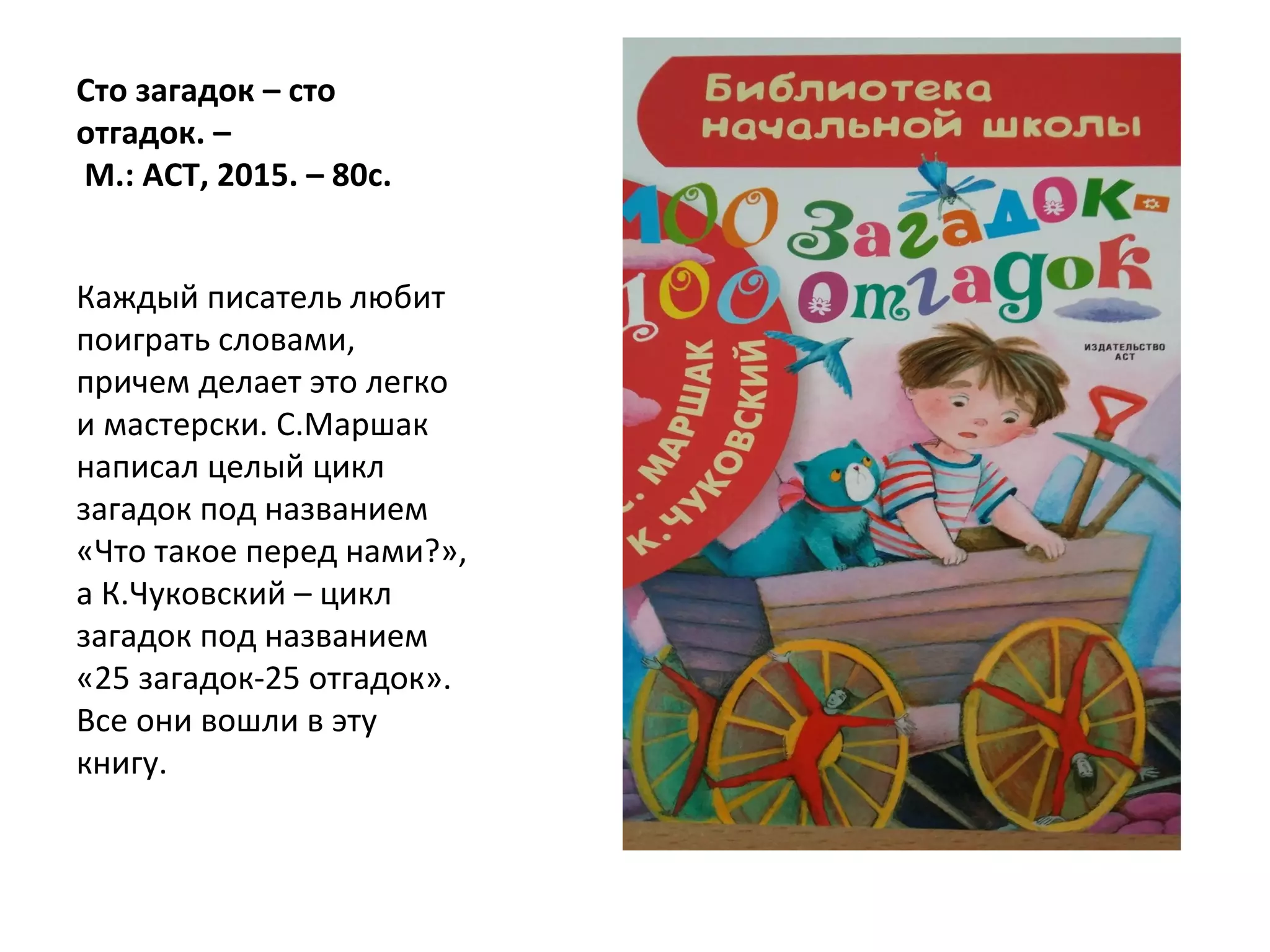 Сто загадок – сто
отгадок. –
М.: АСТ, 2015. – 80с.
Каждый писатель любит
поиграть словами,
причем делает это легко
и мастерски. С.Маршак
написал целый цикл
загадок под названием
«Что такое перед нами?»,
а К.Чуковский – цикл
загадок под названием
«25 загадок-25 отгадок».
Все они вошли в эту
книгу.
 