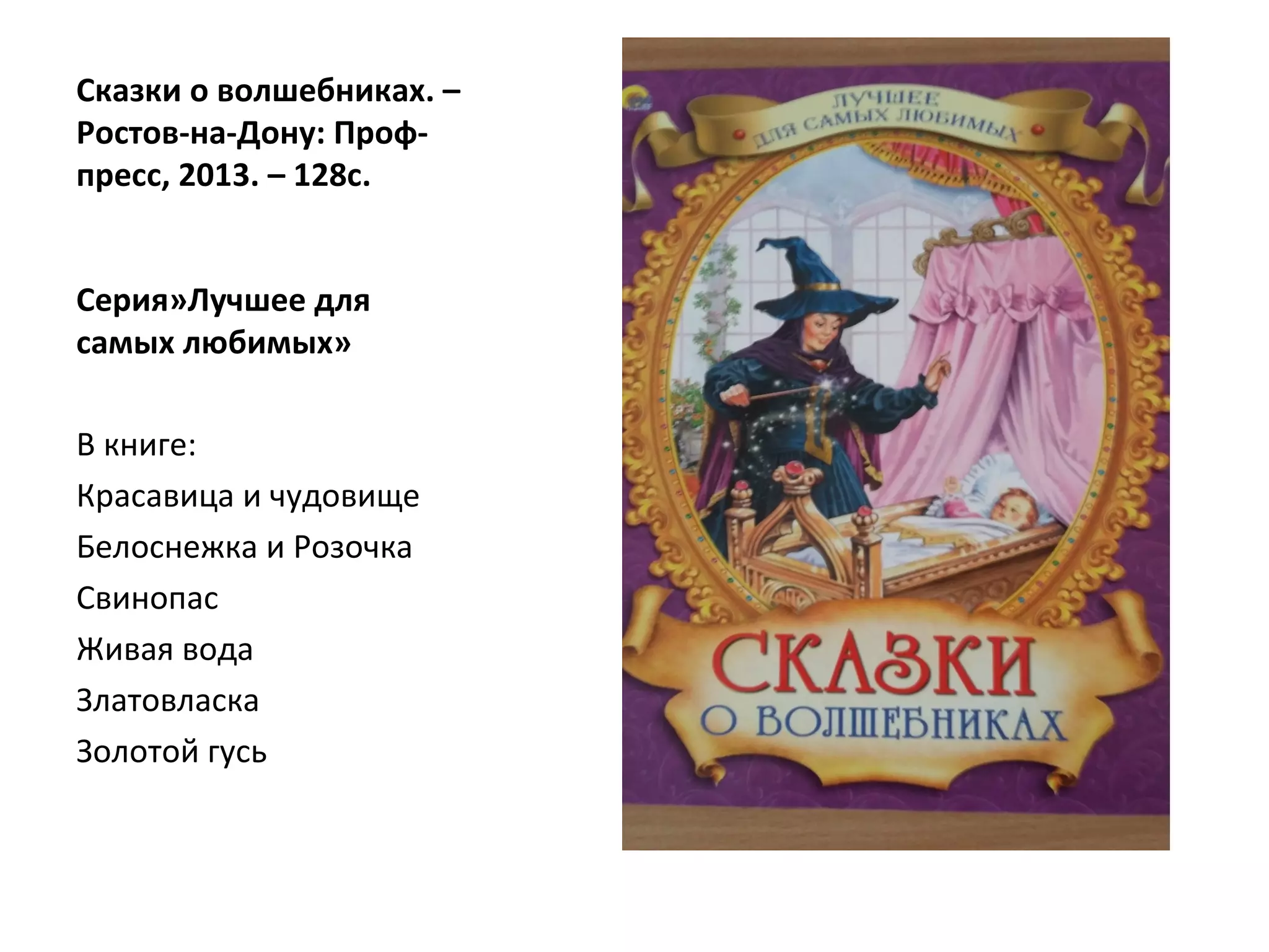 Сказки о волшебниках. –
Ростов-на-Дону: Проф-
пресс, 2013. – 128с.
Серия»Лучшее для
самых любимых»
В книге:
Красавица и чудовище
Белоснежка и Розочка
Свинопас
Живая вода
Златовласка
Золотой гусь
 