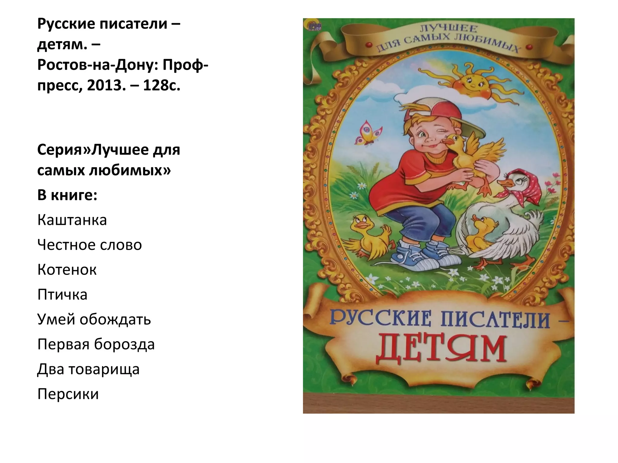 Русские писатели –
детям. –
Ростов-на-Дону: Проф-
пресс, 2013. – 128с.
Серия»Лучшее для
самых любимых»
В книге:
Каштанка
Честное слово
Котенок
Птичка
Умей обождать
Первая борозда
Два товарища
Персики
 