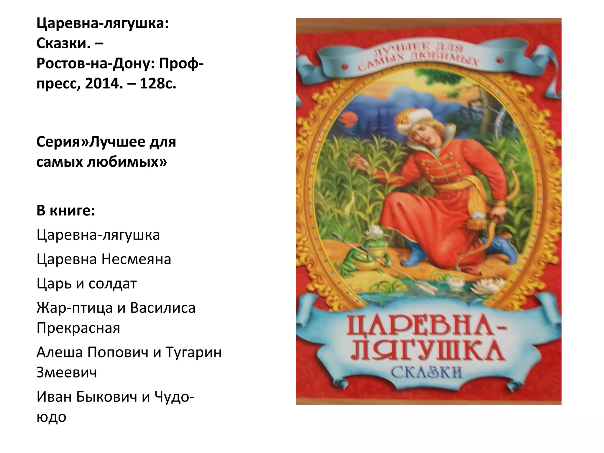 Царевна-лягушка:
Сказки. –
Ростов-на-Дону: Проф-
пресс, 2014. – 128с.
Серия»Лучшее для
самых любимых»
В книге:
Царевна-лягушка
Царевна Несмеяна
Царь и солдат
Жар-птица и Василиса
Прекрасная
Алеша Попович и Тугарин
Змеевич
Иван Быкович и Чудо-
юдо
 