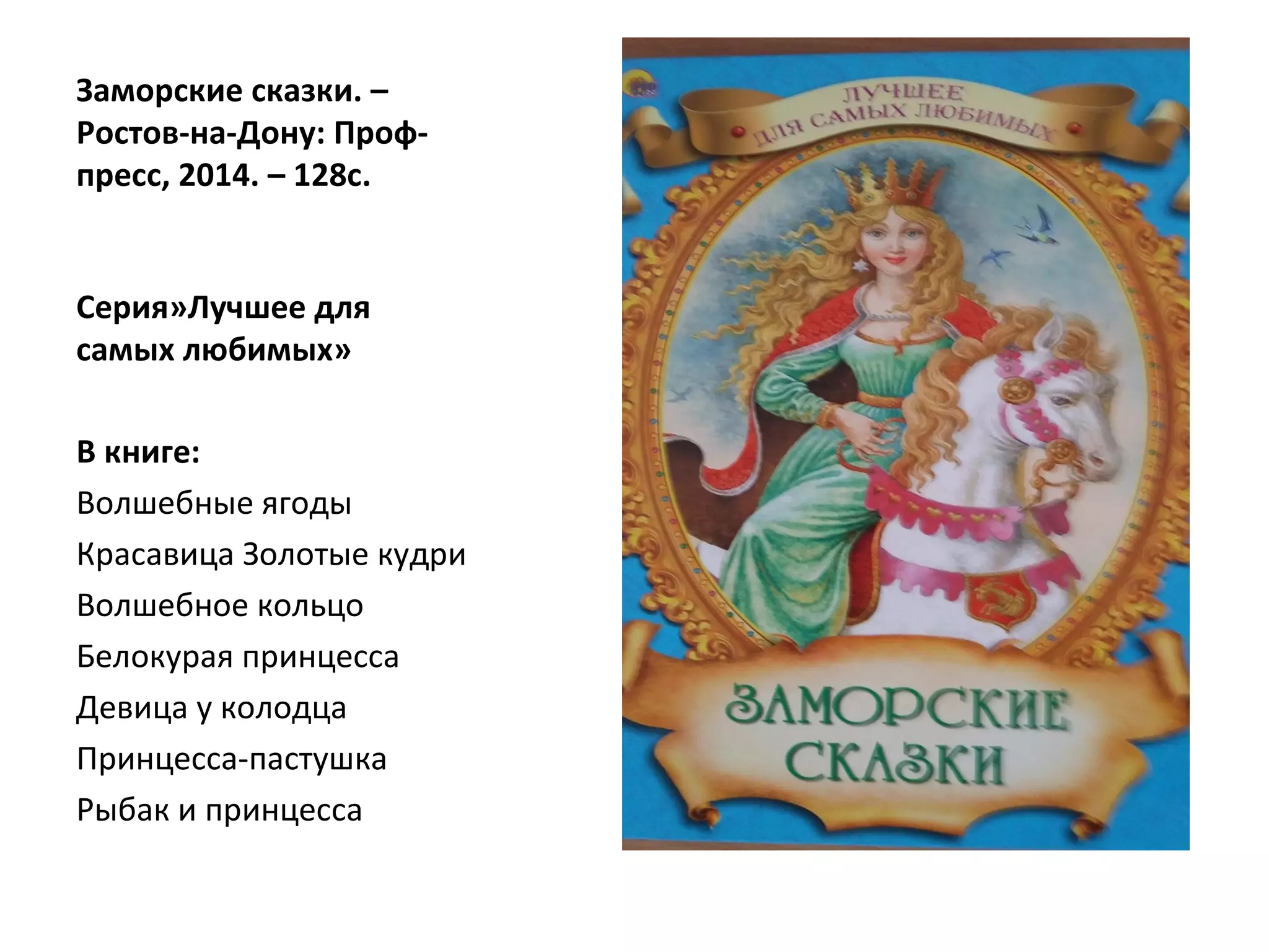 Заморские сказки. –
Ростов-на-Дону: Проф-
пресс, 2014. – 128с.
Серия»Лучшее для
самых любимых»
В книге:
Волшебные ягоды
Красавица Золотые кудри
Волшебное кольцо
Белокурая принцесса
Девица у колодца
Принцесса-пастушка
Рыбак и принцесса
 
