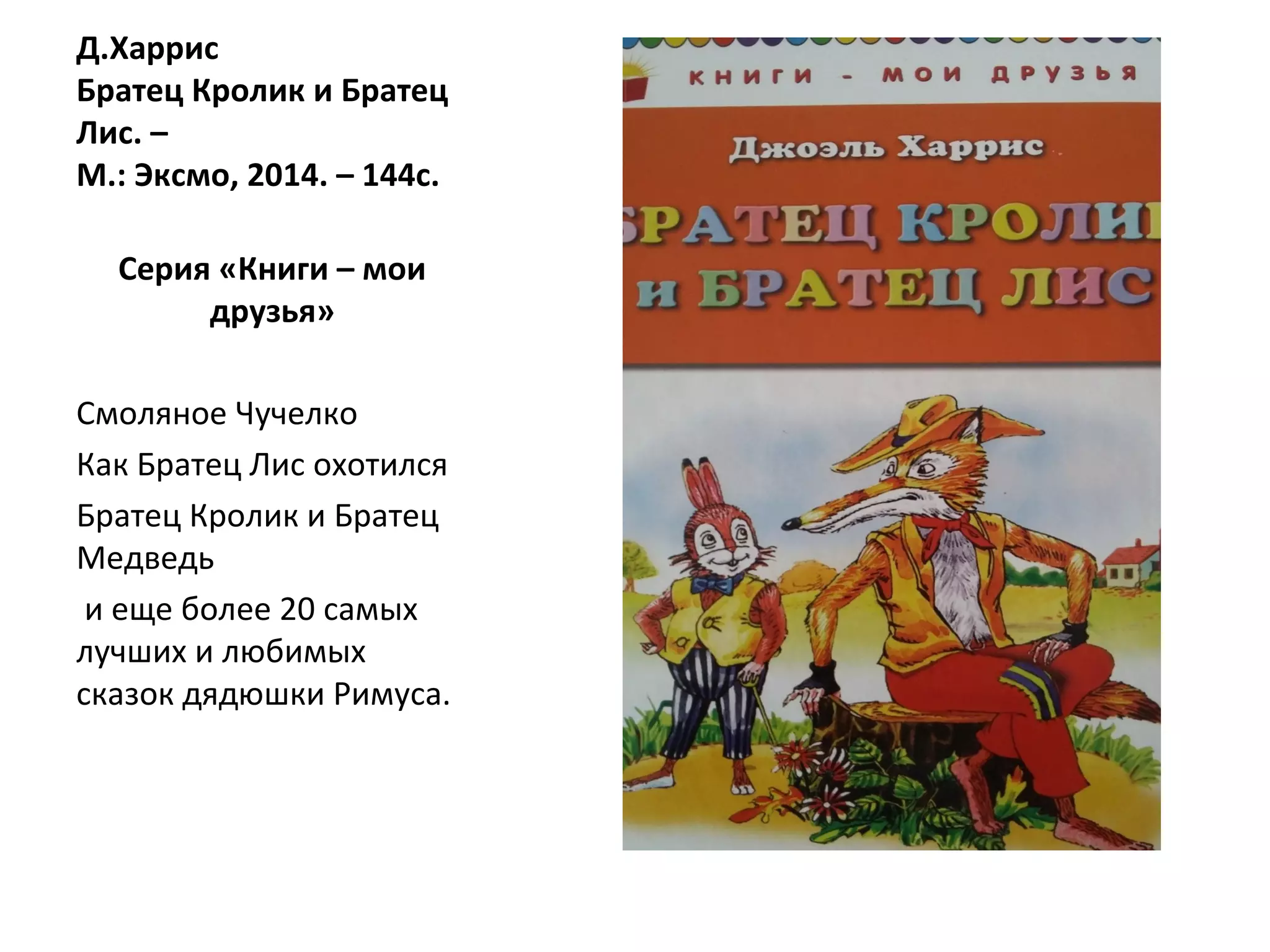 Д.Харрис
Братец Кролик и Братец
Лис. –
М.: Эксмо, 2014. – 144с.
Серия «Книги – мои
друзья»
Смоляное Чучелко
Как Братец Лис охотился
Братец Кролик и Братец
Медведь
и еще более 20 самых
лучших и любимых
сказок дядюшки Римуса.
 