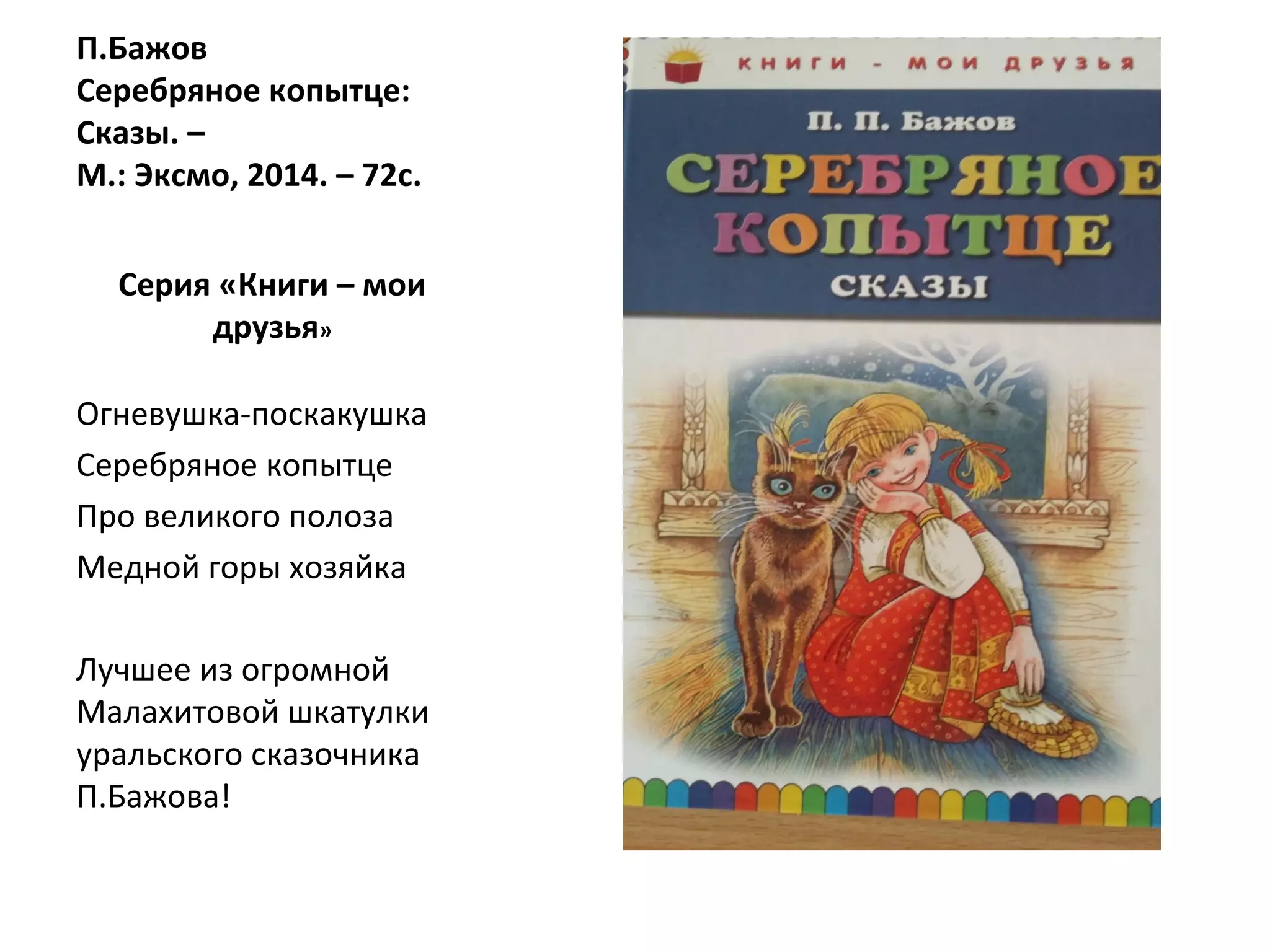 П.Бажов
Серебряное копытце:
Сказы. –
М.: Эксмо, 2014. – 72с.
Серия «Книги – мои
друзья»
Огневушка-поскакушка
Серебряное копытце
Про великого полоза
Медной горы хозяйка
Лучшее из огромной
Малахитовой шкатулки
уральского сказочника
П.Бажова!
 