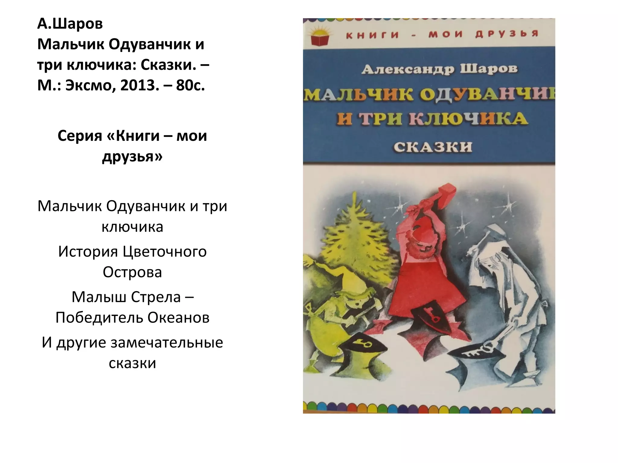 А.Шаров
Мальчик Одуванчик и
три ключика: Сказки. –
М.: Эксмо, 2013. – 80с.
Серия «Книги – мои
друзья»
Мальчик Одуванчик и три
ключика
История Цветочного
Острова
Малыш Стрела –
Победитель Океанов
И другие замечательные
сказки
 