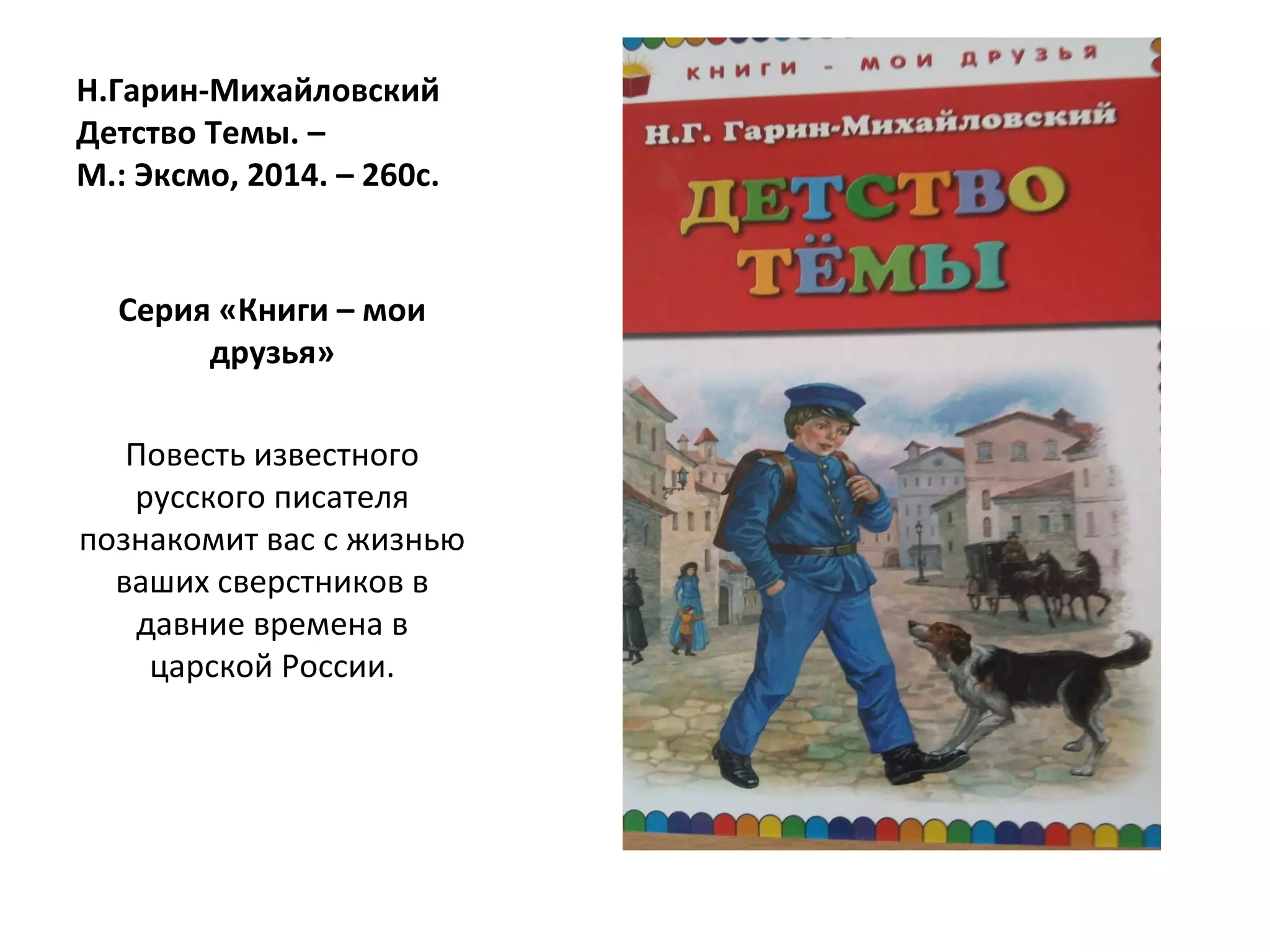 Н.Гарин-Михайловский
Детство Темы. –
М.: Эксмо, 2014. – 260с.
Серия «Книги – мои
друзья»
Повесть известного
русского писателя
познакомит вас с жизнью
ваших сверстников в
давние времена в
царской России.
 