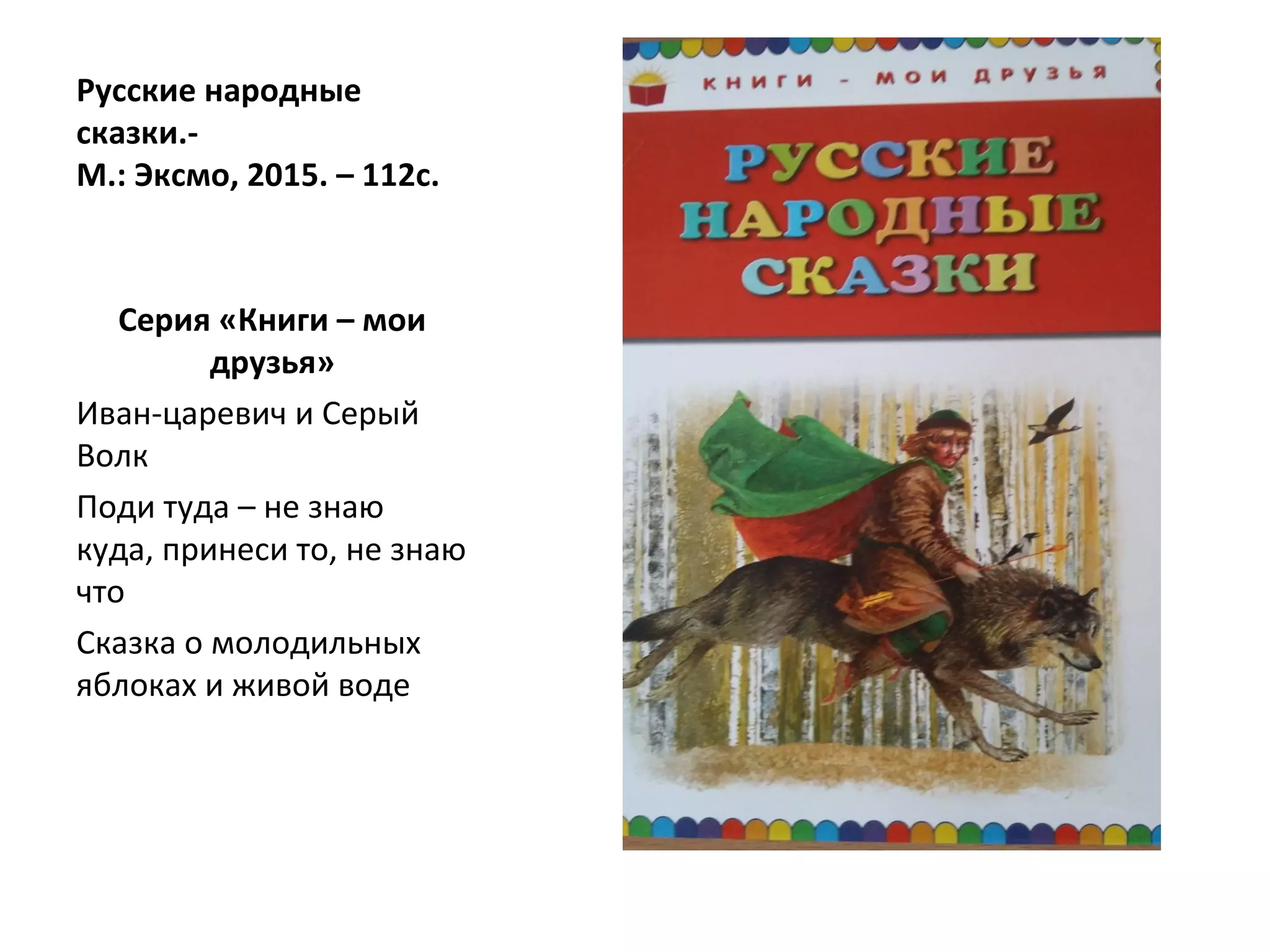 Русские народные
сказки.-
М.: Эксмо, 2015. – 112с.
Серия «Книги – мои
друзья»
Иван-царевич и Серый
Волк
Поди туда – не знаю
куда, принеси то, не знаю
что
Сказка о молодильных
яблоках и живой воде
 