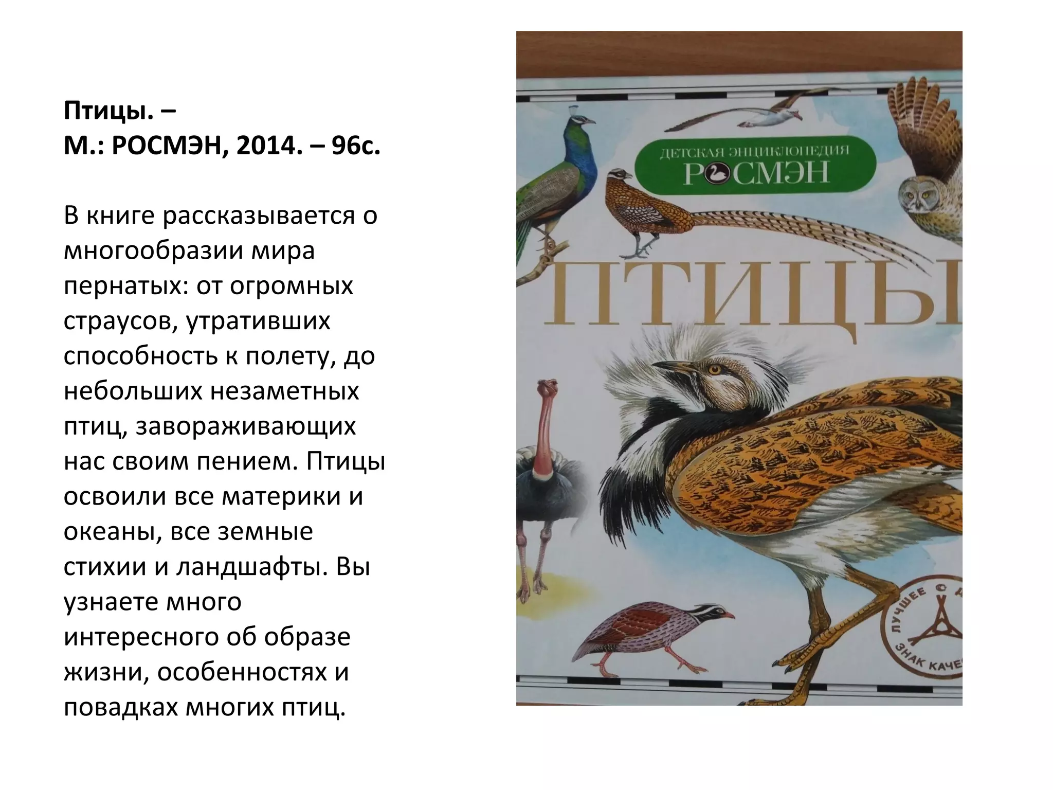 Птицы. –
М.: РОСМЭН, 2014. – 96с.
В книге рассказывается о
многообразии мира
пернатых: от огромных
страусов, утративших
способность к полету, до
небольших незаметных
птиц, завораживающих
нас своим пением. Птицы
освоили все материки и
океаны, все земные
стихии и ландшафты. Вы
узнаете много
интересного об образе
жизни, особенностях и
повадках многих птиц.
 