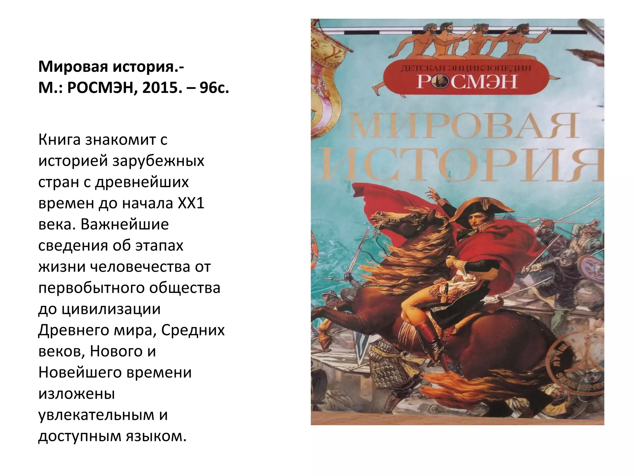 Мировая история.-
М.: РОСМЭН, 2015. – 96с.
Книга знакомит с
историей зарубежных
стран с древнейших
времен до начала ХХ1
века. Важнейшие
сведения об этапах
жизни человечества от
первобытного общества
до цивилизации
Древнего мира, Средних
веков, Нового и
Новейшего времени
изложены
увлекательным и
доступным языком.
 