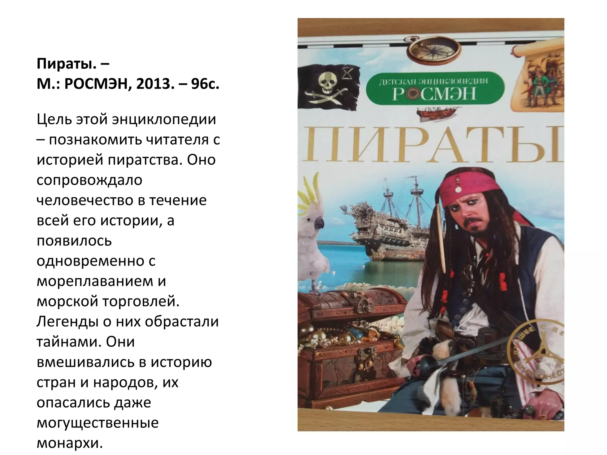 Пираты. –
М.: РОСМЭН, 2013. – 96с.
Цель этой энциклопедии
– познакомить читателя с
историей пиратства. Оно
сопровождало
человечество в течение
всей его истории, а
появилось
одновременно с
мореплаванием и
морской торговлей.
Легенды о них обрастали
тайнами. Они
вмешивались в историю
стран и народов, их
опасались даже
могущественные
монархи.
 