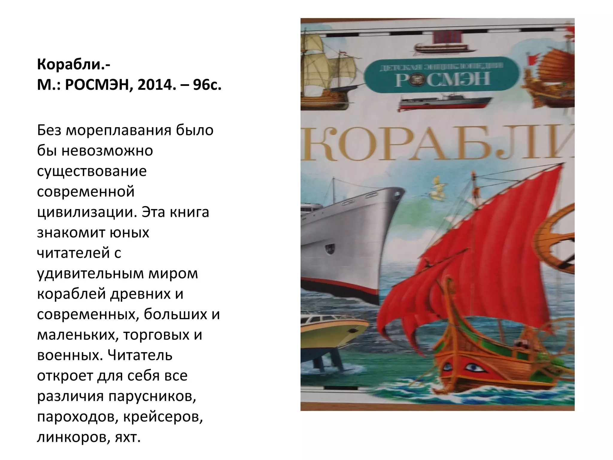 Корабли.-
М.: РОСМЭН, 2014. – 96с.
Без мореплавания было
бы невозможно
существование
современной
цивилизации. Эта книга
знакомит юных
читателей с
удивительным миром
кораблей древних и
современных, больших и
маленьких, торговых и
военных. Читатель
откроет для себя все
различия парусников,
пароходов, крейсеров,
линкоров, яхт.
 