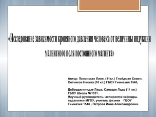 «Исследованиезависимостикровяногодавлениячеловекаотвеличиныиндукции
магнитногополяпостоянногомагнита»
Автор: Полонская Лиля. (11кл.) Глойдман Семен,
Ситников Никита (10 кл.) ГБОУ Гимназия 1540,
Доборджгинидзе Лаша, Санодзе Ладо (11 кл.)
ГБОУ Школа №1331.
Научный руководитель: аспирантка кафедры
педагогики МГОУ, учитель физики ГБОУ
Гимназия 1540 , Петрова Инна Александровна.
 
