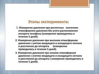 Этапы эксперимента:
1. Измерения давления при различных значениях
атмосферного давления без учета расположения
аппарата телефона (измерения проводились в
течение 5 дней).
2. Измерения давления при высоком атмосферном
давлении с учетом входящего и исходящего сигнала
и расстояния до аппарата (измерения
проводились в течение 5 дней).
3. Измерения давления при низком атмосферном
давлении с учетом входящего и исходящего сигнала
и расстояния до аппарата ( измерения проводились в
течение 5 дней).
 