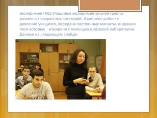 Эксперимент №2.Учащиеся экспериментальной группы
различных возрастных категорий. Измерено рабочее
давление учащихся, передана постоянные магниты, индукция
поля которых измерена с помощью цифровой лаборатории.
Данные на следующем слайде.
 