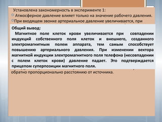 Выводы по эксперименту:
Установлена закономерность в эксперименте 1:
 Атмосферное давление влияет только на значение рабочего давления.
При входящем звонке артериальное давление увеличивается, при
исходящем - падает, в не зависимости от величины атмосферного
давления.
Изменения артериального давления испытуемых пропорциональны
направлению распространения электромагнитной волны, исходящей от
мобильного телефона. При входящем звонке - давление увеличивается,
при исходящем падает.
Чем ближе находится телефон, тем значительные изменения
систолического и дистолического давления. Наибольшее увеличение
наблюдается в положении у головы (входящий звонок).
 Модули напряжённости электрического и магнитного полей убывают
обратно пропорционально расстоянию от источника.
Общий вывод:
Магнитное поле клеток крови увеличивается при совпадении
индукций собственного поля клеток и внешнего, созданного
электромагнитным полем аппарата, тем самым способствует
повышению артериального давления. При изменении вектора
магнитной индукции электромагнитного поля телефона (несовпадении
с полем клеток крови) давление падает. Это подтверждается
прицепом суперпозиции магнитного поля.
 