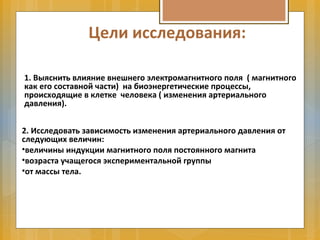 Цели исследования:
1. Выяснить влияние внешнего электромагнитного поля ( магнитного
как его составной части) на биоэнергетические процессы,
происходящие в клетке человека ( изменения артериального
давления).
2. Исследовать зависимость изменения артериального давления от
следующих величин:
•величины индукции магнитного поля постоянного магнита
•возраста учащегося экспериментальной группы
•от массы тела.
 