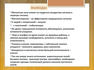 Магнитное поле влияет на сердечно-сосудистую систему и
нервную систему .
Магнитотерапия – не эффективное медицинское лечение.
У людей с гипертонией – инсульт
 с гипотонией – стабилизация
На уроке: повышенная активность обучающихся, улучшение
активности учащихся.
 Игра в телефон на уроке влияет на здоровье ребенка, а
именно вызывает возбудимость, усталость к концу дня,
утомленность.
Техника в школе: компьютеры + собственная техника
учащихся – опасность здоровья, риск онкологии.
Находиться в магнитных полях большой интенсивности –
опасно.
Так как вокруг много источников энергетических полей:
бытовая техника, транспорт (метро, троллейбус), необходимо
создание одежды снижающей уровень внешних магнитных
полей.
выводы
 