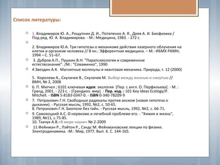 Список литературы:
 1. Владимиров Ю. А., Рощупник Д. И., Потапенко А. Я., Деев А. И. Биофизика /
Под ред. Ю. А. Владимирова. - М.: Медицина, 1983. - 272 с.

2. Владимиров Ю.А. Три гипотезы о механизме действия лазерного облучения на
клетки и организм человека // В кн.: Эфферентная медицина. – М.: ИБМХ РАМН,
1994 – С. 51–67.
 3. Дубров А.П., Пушкин В.Н. “Парапсихология и современное
естествознание”. /М.: “Соваминко”, 1990
 4 Звездин А.К. Магнитные молекулы и квантовая механика. Природа, т. 12 (2000)
5. Королева А., Скулачев В., Скулачев М. Выбор между жизнью и смертью //
ВМН, № 2, 2008
 6. П. Митчел ; 6101 ключевая идея: экология [Пер. с англ. О. Перфильева]. - М. :
Гранд, 2001. - 223 с. - (Грандиоз. мир). - Пер. изд. : 101 Key Ideas Ecology/P.
Mitchell. - ISBN 5-8183-0347-0. - ISBN 0-340-78209-9
 7. Петракович Г.Н. Свободные радикалы против аксиом (новая гипотеза о
дыхании). - Русская мысль, 1992, №2, с. 50-65.
8. Петракович Г.Н. Биополе без тайн. - Русская мысль, 1992, №2, с. 66-71.
 9. Самохоцкий А.С. О нервизме и лечебной проблеме его. - "Химия и жизнь",
1989, №11, с.75-85.
10. Ткачук А.В.«В мире науки» № 2-2009
 11.Фейнман Р., Лэйтон Р., Сэндс М. Фейнмановские лекции по физике.
Электродинамика. -М.: Мир, 1977. Вып. 6. С. 144-165.
 