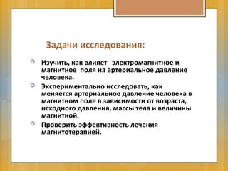 Задачи исследования:
 Изучить, как влияет электромагнитное и
магнитное поля на артериальное давление
человека.
 Экспериментально исследовать, как
меняется артериальное давление человека в
магнитном поле в зависимости от возраста,
исходного давления, массы тела и величины
магнитной.
 Проверить эффективность лечения
магнитотерапией.
 
