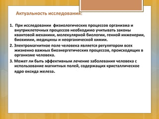 Актуальность исследования:
1. При исследовании физиологических процессов организма и
внутриклеточных процессов необходимо учитывать законы
квантовой механики, молекулярной биологии, генной инженерии,
биохимии, медицины и неорганической химии.
2. Электромагнитное поле человека является регулятором всех
жизненно важных биоэнергетических процессов, происходящих в
организме человека.
3. Может ли быть эффективным лечение заболевания человека с
использование магнитных полей, содержащих кристаллическое
ядро оксида железа.
 