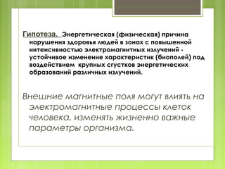 Гипотеза. Энергетическая (физическая) причина
нарушения здоровья людей в зонах с повышенной
интенсивностью электромагнитных излучений -
устойчивое изменение характеристик (биополей) под
воздействием крупных сгустков энергетических
образований различных излучений.
Внешние магнитные поля могут влиять на
электромагнитные процессы клеток
человека, изменять жизненно важные
параметры организма.
 