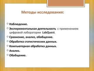Методы исследования:
 Наблюдение.
 Экспериментальная деятельность с применением
цифровой лаборатории LabQuest.
 Сравнение, анализ, обобщение.
 Обработка статистических данных.
 Компьютерная обработка данных.
 Анализ.
 Обобщение.
 