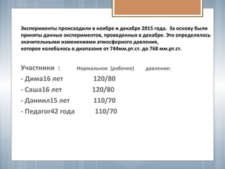 Эксперименты происходили в ноябре и декабре 2015 года. За основу были
приняты данные экспериментов, проведенных в декабре. Это определялось
значительными изменениями атмосферного давления,
которое колебалось в диапазоне от 744мм.рт.ст. до 768 мм.рт.ст.
Участники : Нормальное (рабочее) давление:
- Дима16 лет 120/80
- Саша16 лет 120/80
- Даниил15 лет 110/70
- Педагог42 года 110/70
 