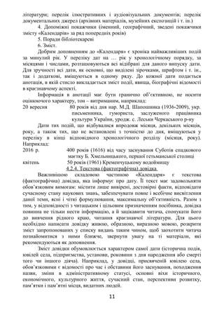 літератури; перелік ілюстративних і аудіовізуальних документів; перелік
документальних джерел (архівних матеріалів, музейних експозицій і т. ін.)
4. Допоміжні покажчики (іменний, географічний, зведені покажчики
змісту «Календарів» за ряд попередніх років)
5. Поради бібліотекареві
6. Зміст.
Добрим доповненням до «Календаря» є хроніка найважливіших подій
за минулий рік. У переліку дат на … рік у хронологічному порядку, за
місяцями і числами, розташовуються всі відібрані для даного випуску дати.
Для зручності всі дати, як основні, що виділені зірочками, шрифтом і т. ін.,
так і додаткові, вміщуються в одному ряду. До кожної дати подається
анотація, в якій стисло викладається зміст події, явища, біографічні відомості
в краєзнавчому аспекті.
Інформація в анотації має бути гранично об’єктивною, не носити
оцінюючого характеру, тон – витриманим, наприклад:
20 вересня 80 років від дня нар. М.Д. Шапошника (1936-2009), укр.
письменника, гумориста, заслуженого працівника
культури України, уродж. с. Леськи Черкаського р-ну
Дати тих подій, що відбувалися впродовж місяця, декількох місяців,
року, а також тих, що не встановлені з точністю до дня, вміщуються у
переліку в кінці відповідного хронологічного розділу (місяця, року).
Наприклад:
2016 р. 400 років (1616) від часу заснування Суботів спадкового
маєтку Б. Хмельницького, першої гетьманської столиці
квітень 50 років (1961) Кременчуцькому водоймищу
4.2.4. Текстова (фактографічна) довідка
Важливішою складовою частиною «Календаря» є текстова
(фактографічна) довідка, яка інформує про дату. Її текст має задовольняти
обов’язковим вимогам: містити лише вивірені, достовірні факти, відповідати
сучасному стану наукових знань, забезпечувати повне і всебічне висвітлення
даної теми, ясні і чіткі формулювання, максимальну об’єктивність. Разом з
тим, у відповідності з читацьким і цільовим призначенням посібника, довідка
повинна не тільки нести інформацію, а й зацікавити читача, спонукати його
до вивчення рідного краю, читання краєзнавчої літератури. Для цього
необхідно написати довідку живою, образною, виразною мовою, розкрити
зміст запропонованих у списку видань таким чином, щоб заохотити читача
познайомитися з ними ближче, звернути увагу на ті матеріали, які
рекомендуються як доповнення.
Зміст довідки обумовлюється характером самої дати (історична подія,
ювілей села, підприємства, установи, роковини з дня народження або смерті
того чи іншого діяча). Наприклад, у довідці, присвяченій ювілею села,
обов’язковими є відомості про час і обставини його заснування, походження
назви, зміни в адміністративному статусі, основні віхи історичного,
економічного, культурного життя, сучасний стан, перспективи розвитку,
пам’ятки і пам’ятні місця, видатних людей.
11
 
