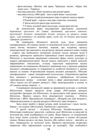 ‒ фото-виставку «Квітни, мій краю, Черкаська земля», «Краю мій,
рідне село – Україно»;
‒ виставку-рекламу «Нові матеріали про рідний край»;
‒ виставку-спогад «Мій край – моя історія жива» з розділами:
 Сторінки історії розповідають (про історичне минуле краю);
 Рідний край – гордість моя (про славетних земляків);
 Земля квітучої краси (про екологію);
 У вінку духовної краси (культура, літературне життя).
До комплексних форм популяризації краєзнавчих документів
відносяться краєзнавчі дні (тижні, місячники); краєзнавчі читання;
презентації; диспути; літературні вечори; конкурси на кращого знавця
краю; «гра-мандрівка» по рідному краю; клуби та об’єднання краєзнавців
«Джерела духовності».
На підвищення обізнаності жителів села, щодо принципів
самоврядування, об’єднання громад та можливостей їхньої участі у вирішені
даних питань місцевого значення, зокрема, про підтримку процесу
децентралізації; про важливість для розвитку громади наявності нових лідерів
– старост; про необхідність активізації спільних зусиль громади задля її
розвитку, пропонуємо проводити Європейські тижні місцевої демократії у
бібліотеці із залученням працівників соціальної сфери, освіти, культури та
апарату райдержадміністрації. Заходи можуть проходити у формі дискусій,
інформаційних повідомлень, оглядів, переглядів періодичних видань
спрямованих на підвищення обізнаності мешканців села у процесах реформи
місцевого самоврядування та підвищення їх особистої активності у даному
процесі за темами: «Європейський тиждень місцевої демократії», «Місцеве
самоврядування – гарант демократизації суспільства», «Європейська правова
база місцевого і регіонального розвитку», «Добровільне об’єднання
територіальних громад − позитивні зміни у сфері децентралізації влади»,
«Чого чекати від об’єднання громад?», «Про децентралізацію в цілому та
об’єднання громад зокрема…».
З підвищення громадської довіри до працівників культури, а особливо
бібліотечних бажано провести вечір довіри «Об’єднання громади:
інтеграційні програми для бібліотеки», де представити свій проект розвитку
бібліотеки. Проекти можуть бути різноманітної тематики – «Робота
бібліотеки з ВПО. Продовжуємо співпрацю»2
, «Відкрий для себе Інтернет»,
«Працевлаштування та трудові ресурси в бібліотеці через Інтернет».
Захід може пройти у формі вечора, який складається з трьох частин.
Перша – під назвою «Жити разом. Знайомство з проектом».
У другій частині – «Сучасна бібліотека. Онлайн-екскурсія», де
бібліотекар ознайомлює присутніх з роботою своєї бібліотеки за минулий чи
поточний рік, який відображають на слайді. Якщо бажаєте, то доповненням
буде показ інших сучасних бібліотек, які працюють в умовах об’єднання
громад. Можна роздати листівки, буклети «Ви любите читати – завітайте до
нас», «Запрошуємо до читальної зали». Провести презентацію літератури,
наприклад «Від вирощування культур до кулінарії». Про особливості
18
 