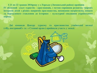 З 21 по 22 травня 2016року у с.Торське (Лиманський район) пройшов
IV обласний зльот туристів – краєзнавців, з метою сприян...