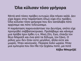 Όλα κύλισαν τόσο γρήγορα
Μετά από τόσες πρόβες ευτυχώς όλα πήγαν καλά. Δεν
είχα άγχος στην παράσταση όπως είχα στις πρόβες.
Όλα κύλισαν τόσο γρήγορα που δεν κατάλαβα πότε
αρχίσαμε και πότε τελειώσαμε.
Η παράσταση παρουσιάστηκε την Δευτέρα, οπότε είχε
προηγηθεί σαββατοκύριακο. Προλάβαμε και κάναμε
μια πρόβα πριν έρθει η κ. Άλκη Ζέη. Εγώ, έπαιζα τον
θειο Μαρσέλ και ένα από τα δίδυμα, τον Σάκη. Ο
ρόλος μου δεν ήταν ούτε μεγάλος, άλλα ούτε και
μικρός. Ήταν κανονικός. Πέρασα πολύ ωραία. Ήταν
μια εμπειρία που δεν θα την ξεχάσω ποτέ, μα ποτέ
Κέβιν Μπερτζάϊ
 