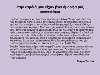 Στην καρδιά μου είχαν βγει όμορφα ροζ
συννεφάκια
Η μέρα του άγχους και του τρακ πέρασε, η κ. Άλκη Ζέη χάρηκε. Πιστεύω
πως της άρεσε πολύ. Βέβαια δεν χαμογελούσε, τουλάχιστον όσο έπαιζα
εγώ και όλη την ώρα τη κοιτούσα «γιατί δεν χαμογελά, τι κάνω λάθος;»
σκεπτόμουν όλη την ώρα. Αλλά ευτυχώς κατάλαβα πως για να σου αρέσει
κάτι, δεν είναι ανάγκη να χαμογελάς, αλλά και πως για να το κατανοήσεις,
πρέπει να συγκεντρωθείς Και είμαι σιγουρότατη πως όλη αυτή η δουλειά
που κάναμε άξιζε, άξιζε πολύ, άξιζε πάρα πολύ, όλες οι φωνές, όλα τα
διαλείμματα που χάναμε, όλος ο ιδρώτας και ολόκληρη η υπομονή μας.
Και κάποια Δευτέρα έτσι ξαφνικά ήρθε ο βασικός άνθρωπος που για
αυτόν είχαμε κουραστεί και είχαμε πετύχει, η κ. ΑΛΚΗ ΖΕΗ.
Ένιωθα πάρα πάρα πάρα πολύ τυχερή Ήμουν μπροστά σε μια παγκόσμια
γνωστή, συγγραφέα. Ήμουν εγώ; εγώ; ωωω ναι, δεν ήμουν σε όνειρο.
Ήθελα να ουρλιάξω, ήθελα δεν ξέρω! το μόνο που ξέρω είναι πως στην
καρδιά μου είχαν βγει όμορφα ροζ συννεφάκια. Είχανε πάει όλα καλά
Ήταν υπέροχη
Μάγια Πιπερά
 