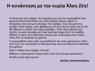 Η συνάντηση με την κυρία Άλκη Ζέη!
Το θεατρικό που είχαμε να ετοιμάσουμε για την συγγραφέα ήταν
αρκετά απαιτητικό άλλα στο τέλος βγήκε τέλειο, πάρα τις
δυσκολίες που αντιμετωπίσαμε στις πρόβες. Εγώ ένιωσα στις
πρόβες πολύ άγχος, γιατί φοβόμουν ότι δεν ήμουν καλή και ότι δε
θα έβγαινε η σκηνή που είχα αναλάβει. Όταν όμως βγήκα στη
σκηνή, ένιωσα όμορφα και είχα λιγότερο άγχος από τις πρόβες.
Ήθελα να κάνω ό,τι καλύτερο μπορώ και να θυμίσω στην κυρία
Άλκη Ζέη τα παιδικά της χρόνια.
Η συγγραφέας ήταν πολύ συμπαθητική και πολύ χαρούμενη. Μας
είπε πως την συγκίνησε το θεατρικό και πως της θύμισε τα παιδικά
της χρόνια.
Άρα ο στόχος που είχαμε, πέτυχε!
Βέβαια η αγαπημένη στιγμή ήταν όταν της κάναμε ερωτήσεις!
Νιώθω πολύ χαρούμενη!
Δανάη Γιαννακοπούλου
 