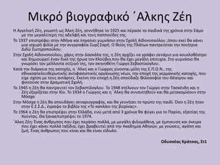 Μικρό βιογραφικό ΄Αλκης Ζέη
Η Αγγελική Ζέη, γνωστή ως Άλκη Ζέη, γεννήθηκε το 1925 και πέρασε τα παιδικά της χρόνια στην Σάμο
με την μεγαλύτερη της αδελφή και τους παππούδες της.
Το 1937 επιστρέφει στην Αθήνα και πηγαίνει γυμνάσιο στην Σχολή Αϊδονοπούλου ,όπου εκεί θα κάνει
μια ισχυρή φιλία με την συγγραφέα Ζωρζ Σαρή. Ο θείος της Πλάτων παντρεύεται την ποιήτρια
Διδώ Σωτηροπούλου.
Στην Σχολή Αϊδονοπούλου, χάρις στην Δασκάλα της, η Ζέη αρχίζει να γράφει σενάριο για κουκλοθέατρο
και δημιουργεί έναν δικό της ήρωα τον Κλούβιο,που θα έχει μεγάλη επιτυχία. Στο γυμνάσιο θα
γνωρίσει τον μέλλοντα σύζυγό της, τον σκηνοθέτη Γιώργο Σεβαστίκογλου.
Κατά την διάρκεια της κατοχής, η ΄Αλκη και ο Γιώργος γίνονται μέλη της Ε.Π.Ο.Ν., της
εθνικοαπελευθερωτικής αντιφασιστικής οργάνωσης νέων, την εποχή της γερμανικής κατοχής, που
είχε σχέση με τους αντάρτες. Εκείνη την εποχή η Ζέη σπούδαζε Φιλοσοφία του Θέατρου και
φοιτούσε στην Δραματική Σχολή.
Το 1945 η Ζέη θα παντρευτεί τον Σεβαστίλογλου. Το 1948 στέλνουν τον Γιώργο στην Τασκένδη και η
Ζέη εξορίζεται στην Χίο. Το 1934 ο Γιώργος και η ΄Αλκη θα συναντηθούν και θα μετακομίσουν στην
Μόσχα
Στην Μόσχα η Ζέη θα σπουδάσει σεναριογραφία, και θα γεννήσει το πρώτο της παιδί. Όσο η Ζέη ήταν
στην Ε.Σ.Σ.Δ., έγραψε το βιβλίο της «Το καπλάνι της βιτρίνας».
Το 1964 η Ζέη θα επιστρέψει στην Ελλάδα, ενώ μετά από 3 χρόνια θα φύγει για το Παρίσι, εξαιτίας της
Χούντας. Θα ξαναεπιστρέψει το 1974.
΄Αλκη Ζέη: Ένας άνθρωπος που έχει περάσει πολλά, με μεγάλη φιλομάθεια, με έμπνευση και όνειρα
που έχει κάνει πολλά ταξίδια, έχει βραβευτεί από την Ακαδημία Αθηνών, με γνώσεις, αγάπη και
ζωή. Ένας άνθρωπος που είναι και θα είναι είδωλο.
Οδυσσέας Κράτσας, Στ1
 