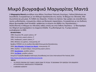 Μικρό βιογραφικό Μαργαρίτας Μαντά
Η Μαργαρίτα Μαντά γεννήθηκε στην Αθήνα. Σπούδασε Πολιτικές Επιστήμες, Γαλλική Φιλολογία και
Σκηνοθεσία. Συνεργάστηκε με τον Θόδωρο Αγγελόπουλο στις ταινίες: Το Βλέμμα του Οδυσσέα, Μία
Αιωνιότητα και μία μέρα, Το Λιβάδι που δακρύζει, Η Σκόνη του Χρόνου. Έχει γράψει και σκηνοθετήσει
ταινίες μυθοπλασίας, ντοκιμαντέρ, videos για θεατρικές παραστάσεις. Συνεργάστηκε με τον διεθνούς
φήμης φωτογράφο Josef Koudelka γράφοντας το κείμενο στο βιβλίο του Περιπλανήσεις –
Ακολουθώντας το Βλέμμα του Οδυσσέα, καθώς επίσης και στην έκθεση Περίπλους - 12 Φωτογράφοι
του Magnum φωτογραφίζουν τη σύγχρονη Ελλάδα. Το μυθιστόρημά της Η μνήμη ακίνητη
κυκλοφόρησε το 2002.
ΦΙΛΜΟΓΡΑΦΙΑ
1984, Χειμώνας '84, μικρού μήκους, 10'
1986, Συνάντηση, μικρού μήκους, 5'
1991, Αναδρομές, μικρού μήκους, 5'
2002, Φύλακες του χρόνου, ντοκυμαντέρ, 62'
Βραβείο FIPRESCI στο 4ο Διεθνές Φεστιβάλ Ντοκυμαντέρ Θεσσαλονίκης
2004, Νέα Οδησσός: Το Χωριό του Νερού, ντοκυμαντέρ, 52'
2005, Ζερέλια - το πρώτο βήμα, ντοκυμαντέρ μικρού μήκους
2009, Χρυσόσκονη, μεγάλου μήκους
2014, Για Πάντα, μεγάλου μήκους
Ασημένια Πυραμίδα (Βραβείο Καλύτερης Σκηνοθεσίας) στο Cairo International Film Festival, 2014
http://www.clproductions.gr/el/directors/manda
ΒΙΒΛΙΑ
– ΤΟ ΠΡΩΤΟ ΠΡΑΓΜΑ ΠΟΥ ’ΚΑΝΕ Ο ΘΕΟΣ ΕΙΝΑΙ ΤΟ ΤΑΞΙΔΙ- ΤΟ ΒΛΕΜΜΑ ΤΟΥ ΟΔΥΣΣΕΑ ΤΟΥ ΘΟΔΩΡΟΥ
ΑΓΓΕΛΟΠΟΥΛΟΥ, ΗΜΕΡΟΛΟΓΙΟ ΓΥΡΙΣΜΑΤΩΝ
– Η ΜΝΗΜΗ ΑΚΙΝΗΤΗ
 