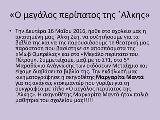 «Ο μεγάλος περίπατος της ΄Αλκης»
• Την Δευτέρα 16 Μαΐου 2016, ήρθε στο σχολείο μας η
αγαπημένη μας ΄Αλκη Ζέη, να συζητήσουμε για τα
βιβλία της και να της παρουσιάσουμε τη θεατρική μας
παράσταση που βασίστηκε σε αποσπάσματα της
«Μωβ Ομπρέλας» και στο «Μεγάλο περίπατο του
Πέτρου». Συμμετείχαμε, μαζί με το ΣΤ1, στο 5ο
Μαραθώνιο Ανάγνωσης των εκδόσεων Μεταίχμιο και
είχαμε διαβάσει τα βιβλία της. Την εκδήλωσή μας
κινηματογράφησε η σκηνοθέτης Μαργαρίτα Μαντά
για τις ανάγκες ντοκιμαντέρ που γυρίζει για τη
συγγραφέα με τίτλο «Ο μεγάλος περίπατος της
΄Αλκης». Η σκηνοθέτης Μαργαρίτα Μαντά ήταν παλιά
μαθήτρια του σχολείου μας!!!!!
 