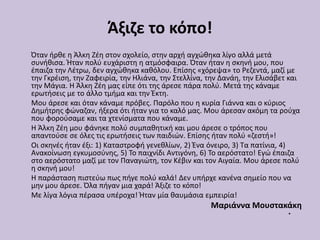 Άξιζε το κόπο!
Όταν ήρθε η Άλκη Ζέη στον σχολείο, στην αρχή αγχώθηκα λίγο αλλά μετά
συνήθισα. Ήταν πολύ ευχάριστη η ατμόσφαιρα. Όταν ήταν η σκηνή μου, που
έπαιζα την Λέτρω, δεν αγχώθηκα καθόλου. Επίσης «χόρεψα» το Ρεζεντά, μαζί με
την Γκρέιση, την Ζαφειρία, την Ηλιάνα, την Στελλίνα, την Δανάη, την Ελισάβετ και
την Μάγια. Η Άλκη Ζέη μας είπε ότι της άρεσε πάρα πολύ. Μετά της κάναμε
ερωτήσεις με το άλλο τμήμα και την Έκτη.
Μου άρεσε και όταν κάναμε πρόβες. Παρόλο που η κυρία Γιάννα και ο κύριος
Δημήτρης φώναζαν, ήξερα ότι ήταν για το καλό μας. Μου άρεσαν ακόμη τα ρούχα
που φορούσαμε και τα χτενίσματα που κάναμε.
Η Άλκη Ζέη μου φάνηκε πολύ συμπαθητική και μου άρεσε ο τρόπος που
απαντούσε σε όλες τις ερωτήσεις των παιδιών. Επίσης ήταν πολύ «ζεστή»!
Οι σκηνές ήταν έξι: 1) Καταστροφή γενεθλίων, 2) Ένα όνειρο, 3) Τα πατίνια, 4)
Ανακοίνωση εγκυμοσύνης, 5) Το παιχνίδι Αντιγόνη, 6) Το αερόστατο! Εγώ έπαιζα
στο αερόστατο μαζί με τον Παναγιώτη, τον Κέβιν και τον Αιγαία. Μου άρεσε πολύ
η σκηνή μου!
Η παράσταση πιστεύω πως πήγε πολύ καλά! Δεν υπήρχε κανένα σημείο που να
μην μου άρεσε. Όλα πήγαν μια χαρά! Άξιζε το κόπο!
Με λίγα λόγια πέρασα υπέροχα! Ήταν μία θαυμάσια εμπειρία!
Μαριάννα Μουστακάκη
•
 