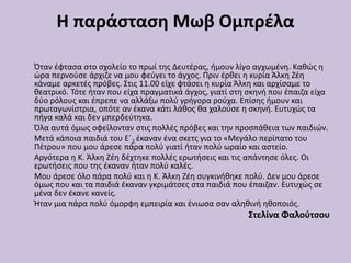 Η παράσταση Μωβ Ομπρέλα
Όταν έφτασα στο σχολείο το πρωί της Δευτέρας, ήμουν λίγο αγχωμένη. Καθώς η
ώρα περνούσε άρχιζε να μου φεύγει το άγχος. Πριν έρθει η κυρία Άλκη Ζέη
κάναμε αρκετές πρόβες. Στις 11.00 είχε φτάσει η κυρία Άλκη και αρχίσαμε το
θεατρικό. Τότε ήταν που είχα πραγματικά άγχος, γιατί στη σκηνή που έπαιζα είχα
δύο ρόλους και έπρεπε να αλλάξω πολύ γρήγορα ρούχα. Επίσης ήμουν και
πρωταγωνίστρια, οπότε αν έκανα κάτι λάθος θα χαλούσε η σκηνή. Ευτυχώς τα
πήγα καλά και δεν μπερδεύτηκα.
Όλα αυτά όμως οφείλονταν στις πολλές πρόβες και την προσπάθεια των παιδιών.
Μετά κάποια παιδιά του Ε΄2 έκαναν ένα σκετς για το «Μεγάλο περίπατο του
Πέτρου» που μου άρεσε πάρα πολύ γιατί ήταν πολύ ωραίο και αστείο.
Αργότερα η Κ. Άλκη Ζέη δέχτηκε πολλές ερωτήσεις και τις απάντησε όλες. Οι
ερωτήσεις που της έκαναν ήταν πολύ καλές.
Μου άρεσε όλο πάρα πολύ και η Κ. Άλκη Ζέη συγκινήθηκε πολύ. Δεν μου άρεσε
όμως που και τα παιδιά έκαναν γκριμάτσες στα παιδιά που έπαιζαν. Ευτυχώς σε
μένα δεν έκανε κανείς.
Ήταν μια πάρα πολύ όμορφη εμπειρία και ένιωσα σαν αληθινή ηθοποιός.
Στελίνα Φαλούτσου
 