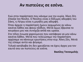 Αν πιστεύεις σε εσένα.
Εγώ στην παράσταση που κάναμε για την κυρία. Άλκη Ζέη
έπαιξα τον Νούλη. Ο Νούλης είναι ο δίδυμος αδερφός του
Σάκη, η Λέτρω είναι η μεγάλη μας αδερφή.
Όταν άρχισε η παράσταση ήμουν αγχωμένος αν κάνω
κανένα λάθος και φανώ ηλίθιος. Μετά όμως έβρισκα το
κουράγιο μου και συνέχιζα απλά και ωραία.
Στο τέλος ένιωσα χαρούμενος που κατάφερα να μην κάνω
κανένα λάθος. Μετά που τελειώσαμε την παράσταση
αρχίσαμε να κάνουμε ερωτήσεις στην κυρ. Άλκη Ζέη. Μετά
της είπαμε αντίο και φύγαμε.
Τελικά κατάλαβα ότι δεν χρειάζεται να έχεις άγχος για τον
εαυτό σου αν πιστεύεις σε εσένα.
Βασίλης Τσιτσιμελής
 