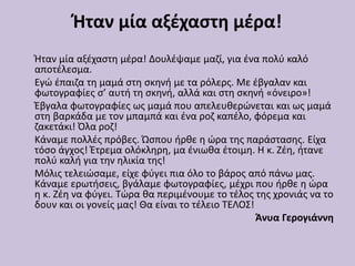 Ήταν μία αξέχαστη μέρα!
Ήταν μία αξέχαστη μέρα! Δουλέψαμε μαζί, για ένα πολύ καλό
αποτέλεσμα.
Εγώ έπαιζα τη μαμά στη σκηνή με τα ρόλερς. Με έβγαλαν και
φωτογραφίες σ’ αυτή τη σκηνή, αλλά και στη σκηνή «όνειρο»!
Έβγαλα φωτογραφίες ως μαμά που απελευθερώνεται και ως μαμά
στη βαρκάδα με τον μπαμπά και ένα ροζ καπέλο, φόρεμα και
ζακετάκι! Όλα ροζ!
Κάναμε πολλές πρόβες. Ώσπου ήρθε η ώρα της παράστασης. Είχα
τόσο άγχος! Έτρεμα ολόκληρη, μα ένιωθα έτοιμη. Η κ. Ζέη, ήτανε
πολύ καλή για την ηλικία της!
Μόλις τελειώσαμε, είχε φύγει πια όλο το βάρος από πάνω μας.
Κάναμε ερωτήσεις, βγάλαμε φωτογραφίες, μέχρι που ήρθε η ώρα
η κ. Ζέη να φύγει. Τώρα θα περιμένουμε το τέλος της χρονιάς να το
δουν και οι γονείς μας! Θα είναι το τέλειο ΤΕΛΟΣ!
Άνυα Γερογιάννη
 