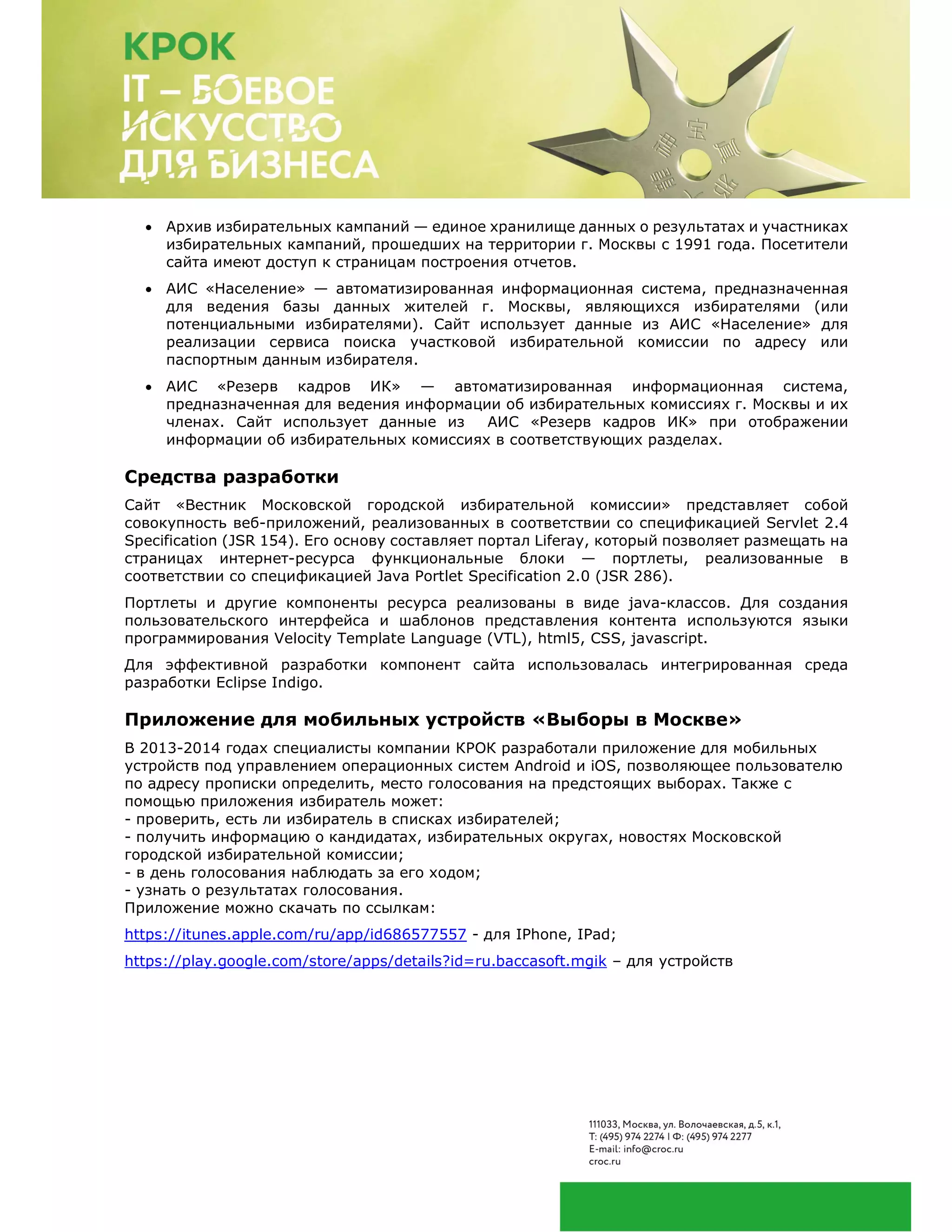  Архив избирательных кампаний — единое хранилище данных о результатах и участниках
избирательных кампаний, прошедших на территории г. Москвы с 1991 года. Посетители
сайта имеют доступ к страницам построения отчетов.
 АИС «Население» — автоматизированная информационная система, предназначенная
для ведения базы данных жителей г. Москвы, являющихся избирателями (или
потенциальными избирателями). Сайт использует данные из АИС «Население» для
реализации сервиса поиска участковой избирательной комиссии по адресу или
паспортным данным избирателя.
 АИС «Резерв кадров ИК» — автоматизированная информационная система,
предназначенная для ведения информации об избирательных комиссиях г. Москвы и их
членах. Сайт использует данные из АИС «Резерв кадров ИК» при отображении
информации об избирательных комиссиях в соответствующих разделах.
Средства разработки
Сайт «Вестник Московской городской избирательной комиссии» представляет собой
совокупность веб-приложений, реализованных в соответствии со спецификацией Servlet 2.4
Specification (JSR 154). Его основу составляет портал Liferay, который позволяет размещать на
страницах интернет-ресурса функциональные блоки — портлеты, реализованные в
соответствии со спецификацией Java Portlet Specification 2.0 (JSR 286).
Портлеты и другие компоненты ресурса реализованы в виде java-классов. Для создания
пользовательского интерфейса и шаблонов представления контента используются языки
программирования Velocity Template Language (VTL), html5, CSS, javascript.
Для эффективной разработки компонент сайта использовалась интегрированная среда
разработки Eclipse Indigo.
Приложение для мобильных устройств «Выборы в Москве»
В 2013-2014 годах специалисты компании КРОК разработали приложение для мобильных
устройств под управлением операционных систем Android и iOS, позволяющее пользователю
по адресу прописки определить, место голосования на предстоящих выборах. Также с
помощью приложения избиратель может:
- проверить, есть ли избиратель в списках избирателей;
- получить информацию о кандидатах, избирательных округах, новостях Московской
городской избирательной комиссии;
- в день голосования наблюдать за его ходом;
- узнать о результатах голосования.
Приложение можно скачать по ссылкам:
https://itunes.apple.com/ru/app/id686577557 - для IPhone, IPad;
https://play.google.com/store/apps/details?id=ru.baccasoft.mgik – для устройств
 
