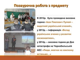 Позаурочна робота з предметуПозаурочна робота з предмету
В 2012р. була проведена виховна
година «Іван Павлович Пулюй –
видатний український вчений»,
у 2013р. – інформація «Вклад
українських вчених у розвиток
космонавтики»,
у 2014р. – виховна година до Дня
катастрофи на Чорнобильській
АЕС «Люди, мовчки на хвилинку
встаньмо…»
 