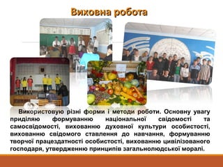 Виховна роботаВиховна робота
Використовую різні форми і методи роботи. Основну увагу
приділяю формуванню національної свідомості та
самосвідомості, вихованню духовної культури особистості,
вихованню свідомого ставлення до навчання, формуванню
творчої працездатності особистості, вихованню цивілізованого
господаря, утвердженню принципів загальнолюдської моралі.
 