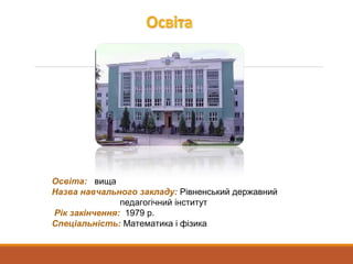 Освіта: вища
Назва навчального закладу: Рівненський державний
педагогічний інститут
Рік закінчення: 1979 р.
Спеціальність: Математика і фізика
 