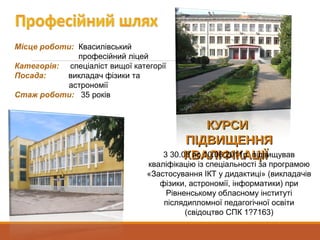 Місце роботи: Квасилівський
професійний ліцей
Категорія: спеціаліст вищої категорії
Посада: викладач фізики та
астрономії
Стаж роботи: 35 років
КУРСИКУРСИ
ПІДВИЩЕННЯПІДВИЩЕННЯ
КВАЛІФІКАЦІЇКВАЛІФІКАЦІЇ3 30.05 по 10.06.2011р. підвищував
кваліфікацію із спеціальності за програмою
«Застосування ІКТ у дидактиці» (викладачів
фізики, астрономії, інформатики) при
Рівненському обласному інституті
післядипломної педагогічної освіти
(свідоцтво СПК 1?7163)
 