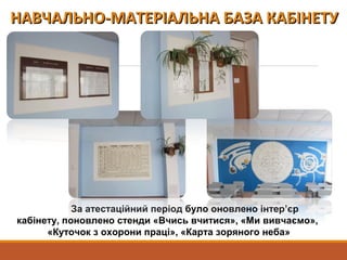 За атестаційний період було оновлено інтер’єр
кабінету, поновлено стенди «Вчись вчитися», «Ми вивчаємо»,
«Куточок з охорони праці», «Карта зоряного неба»
НАВЧАЛЬНО-МАТЕРІАЛЬНА БАЗА КАБІНЕТУНАВЧАЛЬНО-МАТЕРІАЛЬНА БАЗА КАБІНЕТУ
 